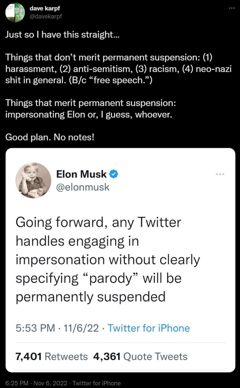 dave karpt Just so have this straigh Things that dont merit permanent suspension 1 harassment 2 anti semitism 3 racism 4 neo nazi shit in general Bc free speech Things that merit permanent suspension impersonating Elon or guess whoever Good plan No notes Elon Musk QI elonmusk Going forward any Twitter handles engaging in impersonation without clearly specifying parody will be permanently suspended