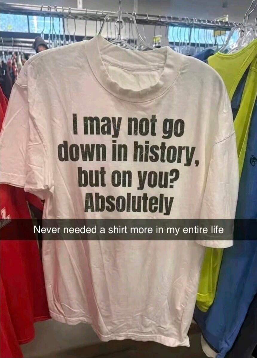 I may not go down in history, but on you? Absolutely. Never needed a shirt more in my entire life.