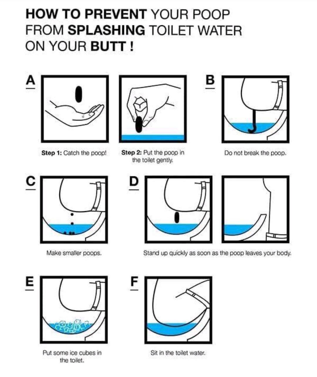 HOW TO PREVENT YOUR POOP FROM SPLASHING TOILET WATER ON YOUR BUTT Step 1 Catch the poop Step 2 Put the poop in Do not break the poop the toilet gently Put some ice cubes in Sit in the toilet water the toilet