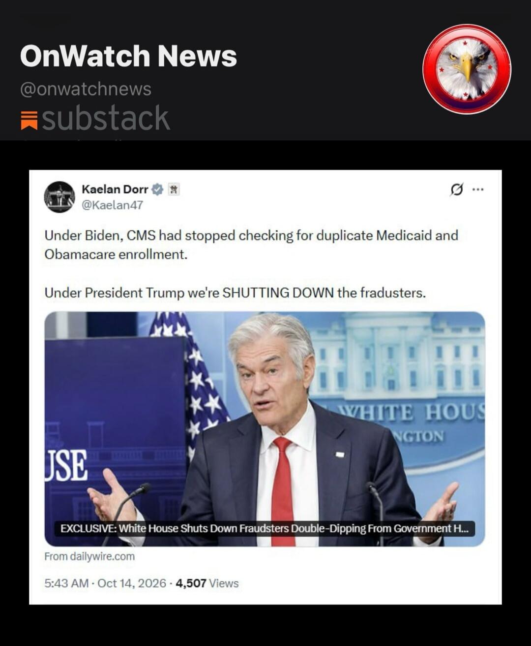 OnWatch News. Kaelan Dorr @Kaelan47 posted: Under Biden, CMS had stopped checking for duplicate Medicaid and Obamacare enrollment. Under President Trump we're SHUTTING DOWN the fraudsters. EXCLUSIVE: White House Shuts Down Fraudsters Double-Dipping From Government Healthcare. From dailywire.com. 5:43 AM · Oct 14, 2026 · 4,507 Views.