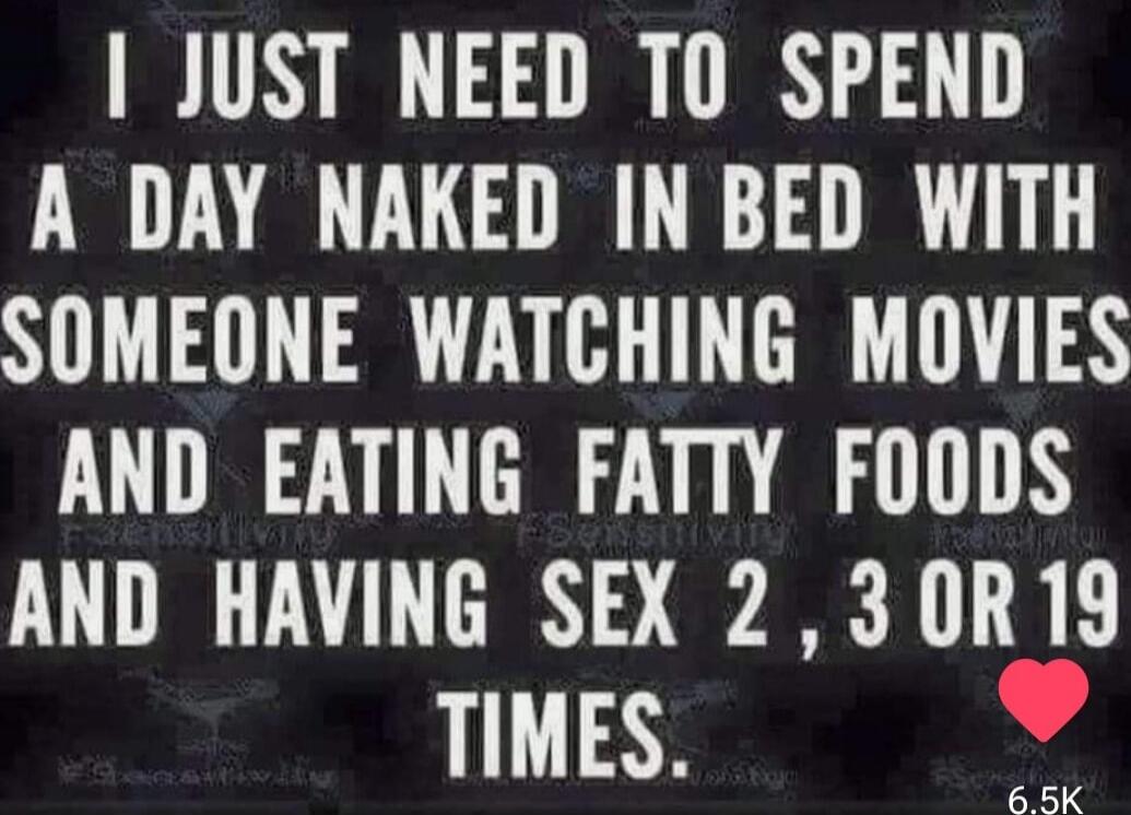 I JUST NEED TO SPEND A DAY NAKED IN BED WITH SOMEONE WATCHING MOVIES AND EATING FATTY FOODS AND HAVING SEX 2 , 3 OR 19 TIMES.
