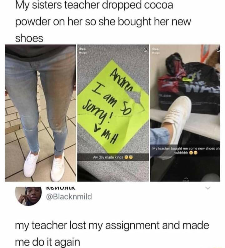 My sisters teacher dropped cocoa powder on her so she bought her new shoes Blacknmild my teacher lost my assignment and made me do it again