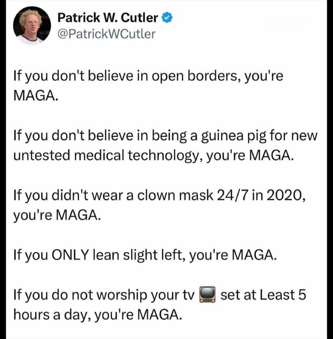 Patrick W. Cutler @PatrickWCutler If you don't believe in open borders, you're MAGA. If you don't believe in being a guinea pig for new untested medical technology, you're MAGA. If you didn't wear a clown mask 24/7 in 2020, you're MAGA. If you ONLY lean slight left, you're MAGA. If you do not worship your tv 📺 set at least 5 hours a day, you're MAG