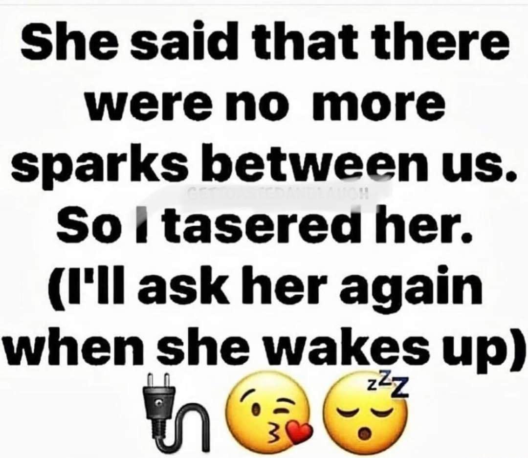 She said that there were no more sparks between us So i tasered her Ill ask her again when she wakes up ey