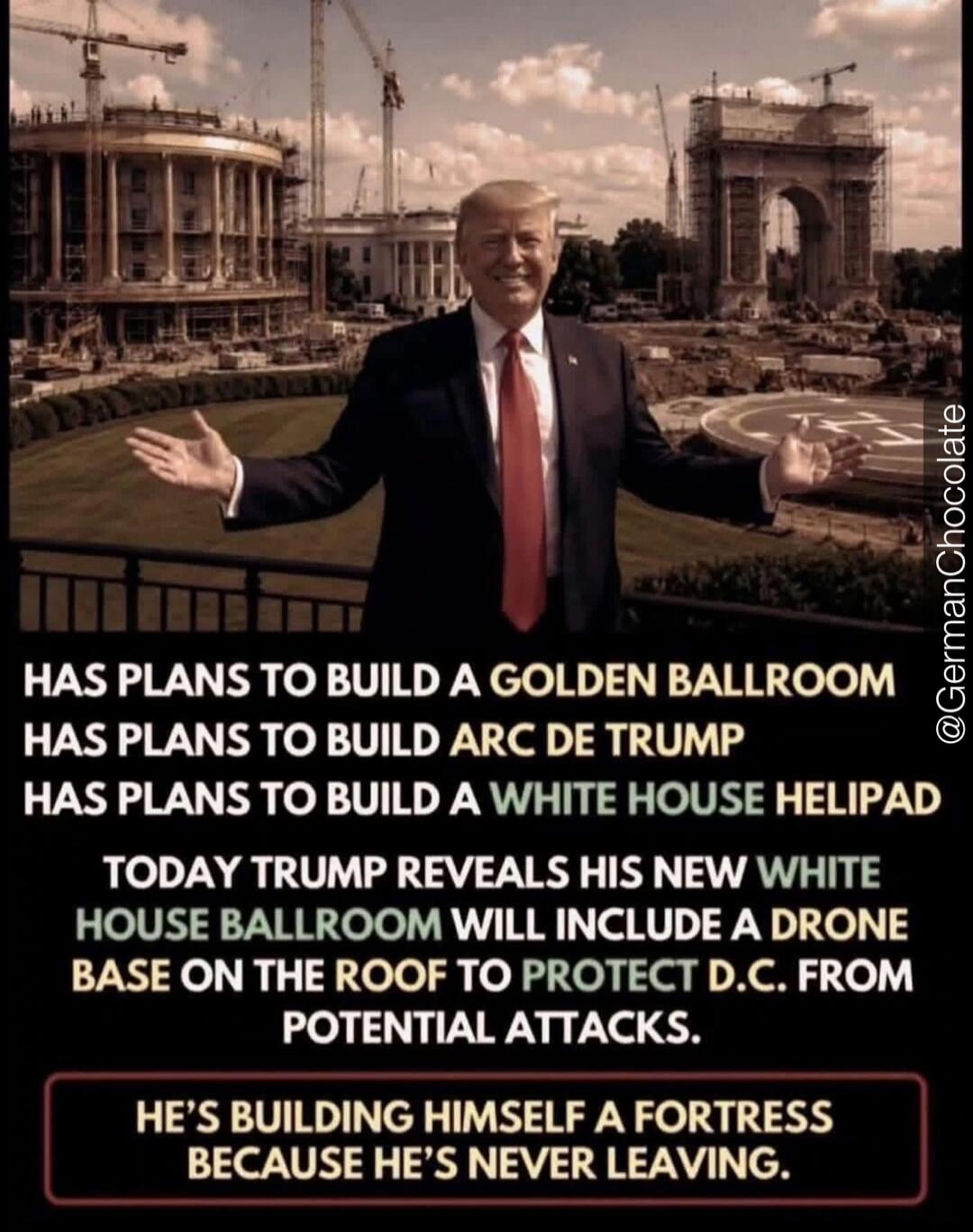 HAS PLANS TO BUILD A GOLDEN BALLROOM HAS PLANS TO BUILD ARC DE TRUMP HAS PLANS TO BUILD A WHITE HOUSE HELIPAD TODAY TRUMP REVEALS HIS NEW WHITE HOUSE BALLROOM WILL INCLUDE A DRONE BASE ON THE ROOF TO PROTECT D.C. FROM POTENTIAL ATTACKS. HE'S BUILDING HIMSELF A FORTRESS BECAUSE HE'S NEVER LEAVING.