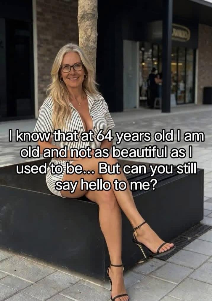 I know that at 64 years old I am old and not as beautiful as I used to be... But can you still say hello to me?