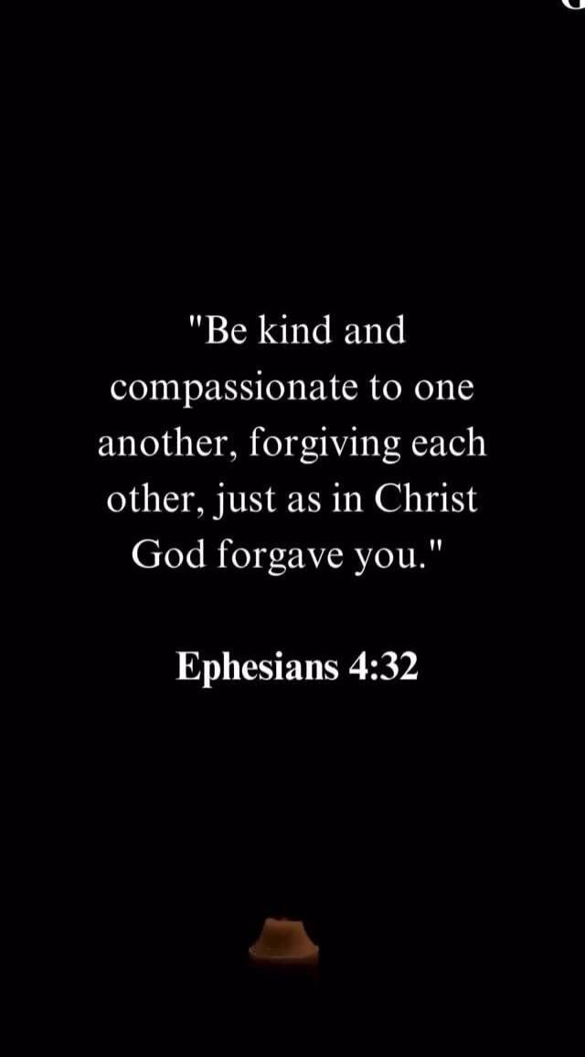 Be kind and compassionate to one another, forgiving each other, just as in Christ God forgave you. Ephesians 4:32