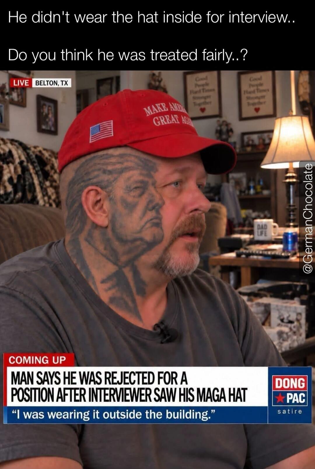 He didn't wear the hat inside for interview.. Do you think he was treated fairly..? LIVE BELTON, TX. MAKE AMERICA GREAT AGAIN. COMING UP MAN SAYS HE WAS REJECTED FOR A POSITION AFTER INTERVIEWER SAW HIS MAGA HAT. 'I was wearing it outside the building.' DONG PAC satire. Good People Hard Times Stronger Together. DAD LIFE. @GermanChocolate
