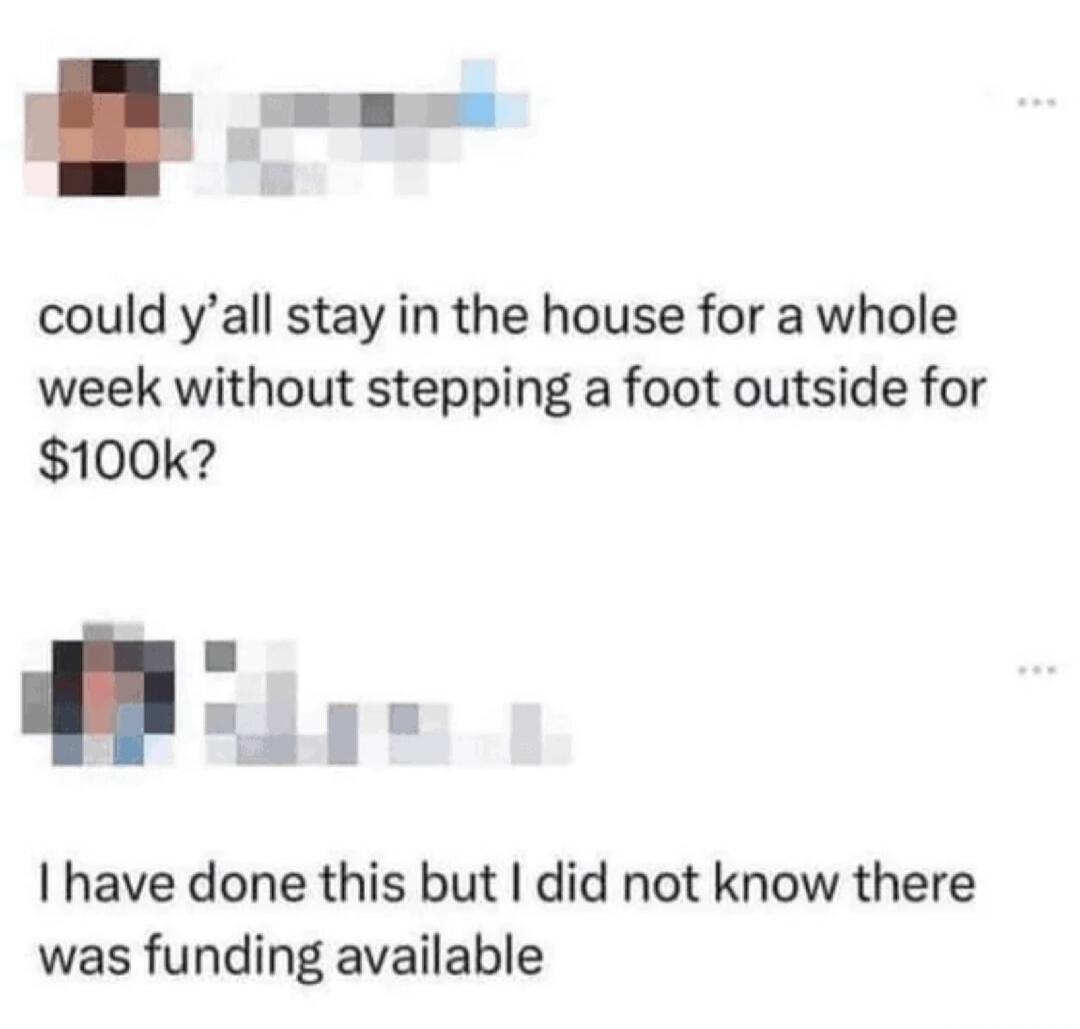 could y'all stay in the house for a whole week without stepping a foot outside for $100k? I have done this but I did not know there was funding available