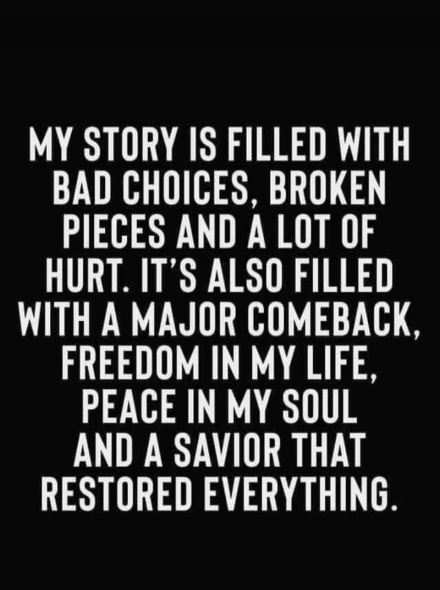 MY STORY IS FILLED WITH BAD CHOICES, BROKEN PIECES AND A LOT OF HURT. IT'S ALSO FILLED WITH A MAJOR COMEBACK, FREEDOM IN MY LIFE, PEACE IN MY SOUL AND A SAVIOR THAT RESTORED EVERYTHING.