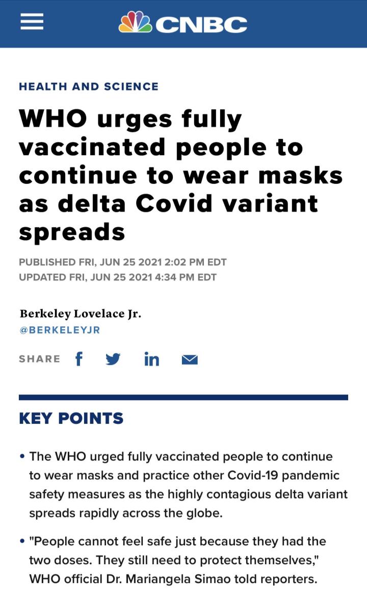 172y o Nz o HEALTH AND SCIENCE WHO urges fully vaccinated people to continue to wear masks as delta Covid variant spreads PUBLISHED FRI JUN 25 2021 202 PM EDT UPDATED FRI JUN 25 2021 434 PM EDT Berkeley Lovelace Jr BERKELEYJR sHARE f W in KEY POINTS The WHO urged fully vaccinated people to continue to wear masks and practice other Covid 19 pandemic safety measures as the highly contagious delta va