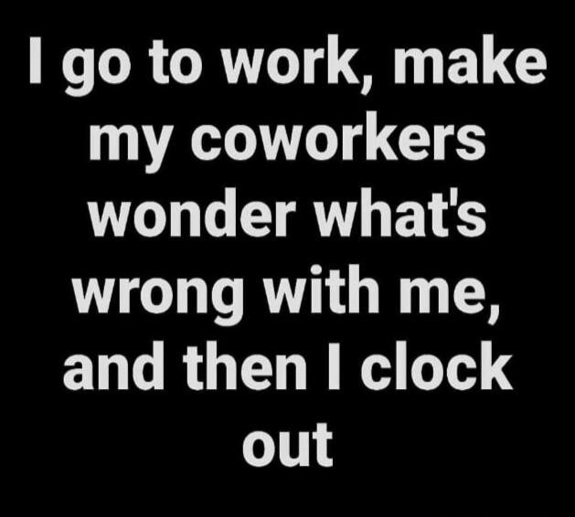 I go to work, make my coworkers wonder what's wrong with me, and then I clock out