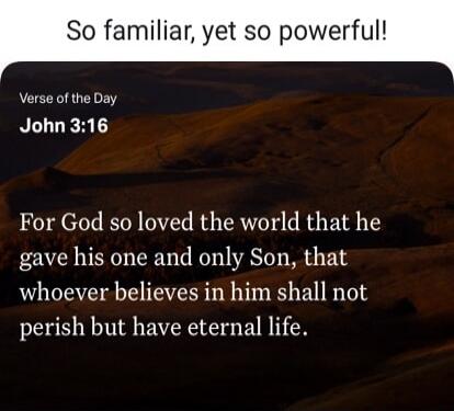 So familiar, yet so powerful!
Verse of the Day
John 3:16
For God so loved the world that he gave his one and only Son, that whoever believes in him shall not perish but have eternal life.