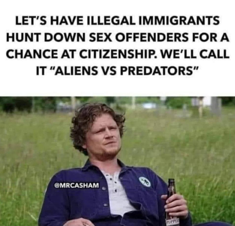 LETS HAVE ILLEGAL IMMIGRANTS HUNT DOWN SEX OFFENDERS FOR A CHANCE AT CITIZENSHIP WELL CALL IT ALIENS VS PREDATORS MRCASHAM V P N X