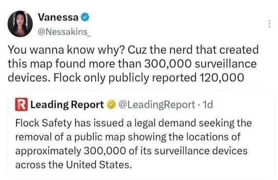 Vanessa @Nessakins_ You wanna know why? Cuz the nerd that created this map found more than 300,000 surveillance devices. Flock only publicly reported 120,000. Leading Report @LeadingReport · 1d Flock Safety has issued a legal demand seeking the removal of a public map showing the locations of approximately 300,000 of its surveillance devices across