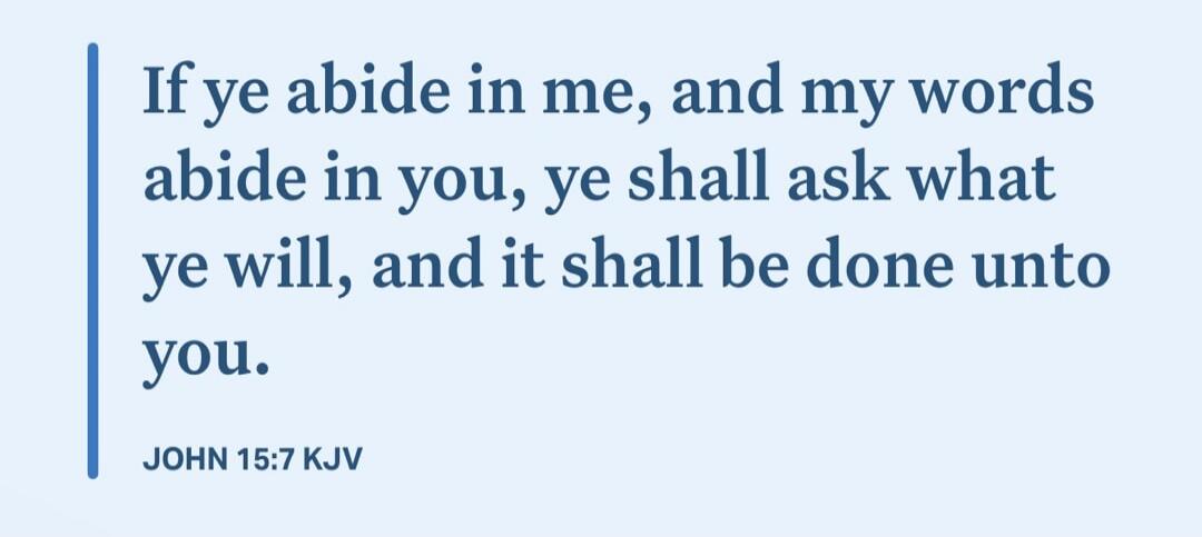 If ye abide in me, and my words abide in you, ye shall ask what ye will, and it shall be done unto you. JOHN 15:7 KJV