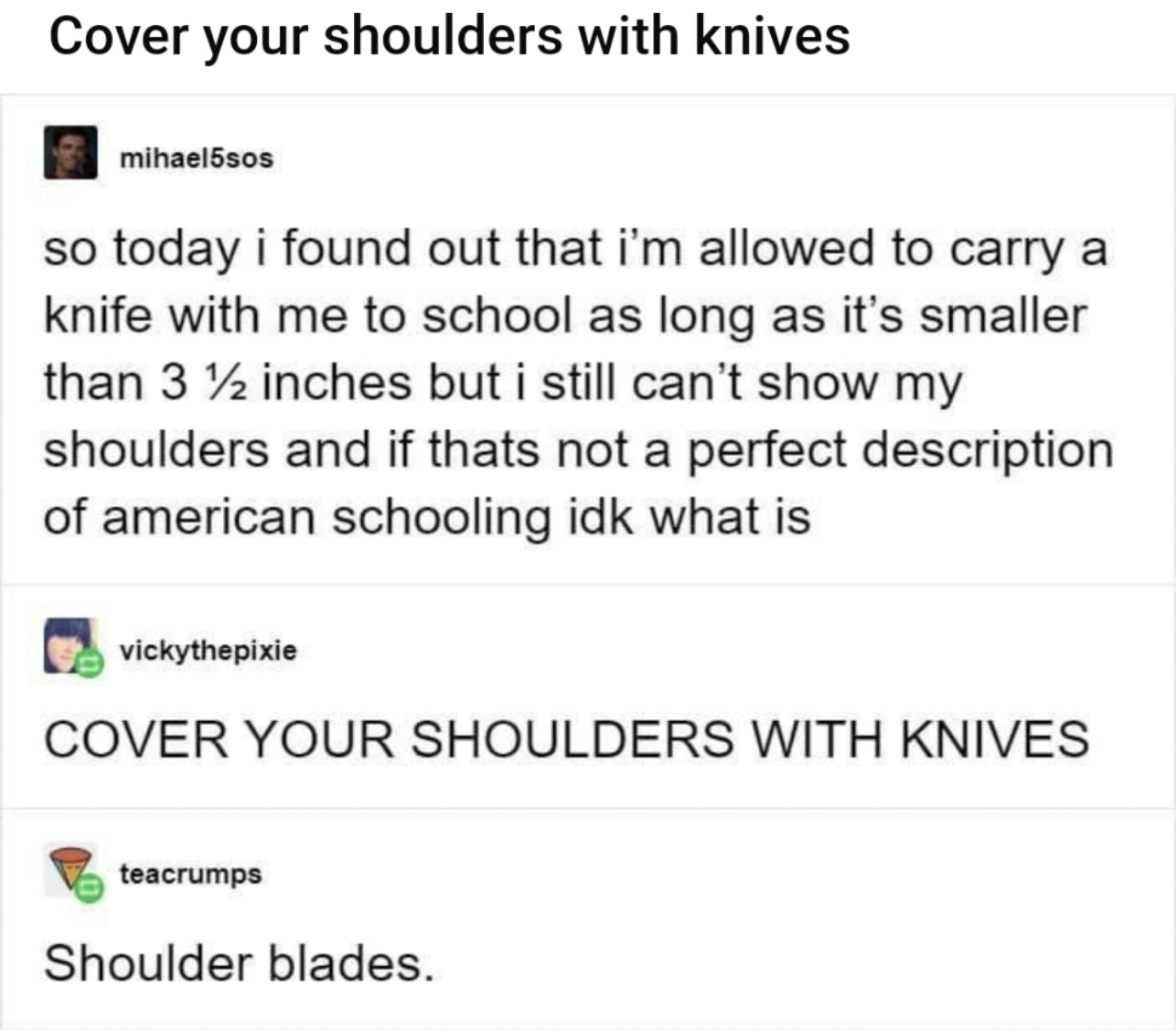 Cover your shoulders with knives mihaelSsos so today i found out that im allowed to carry a knife with me to school as long as its smaller than 3 7z inches but i still cant show my shoulders and if thats not a perfect description of american schooling idk what is Q vickythepixie COVER YOUR SHOULDERS WITH KNIVES teacrumps Shoulder blades