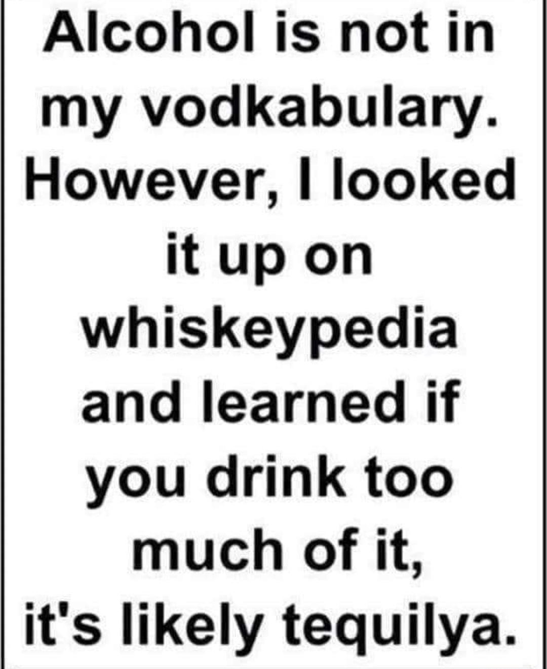 Alcohol is not in my vodkabulary However looked it up on whiskeypedia and learned if you drink too much of it its likely tequilya