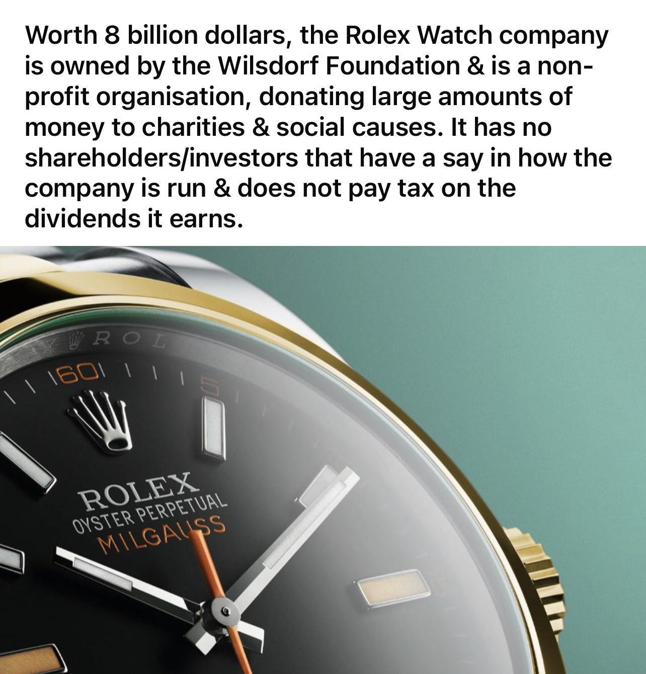 Worth 8 billion dollars the Rolex Watch company is owned by the Wilsdorf Foundation is a non profit organisation donating large amounts of money to charities social causes It has no shareholdersinvestors that have a say in how the company is run does not pay tax on the dividends it earns