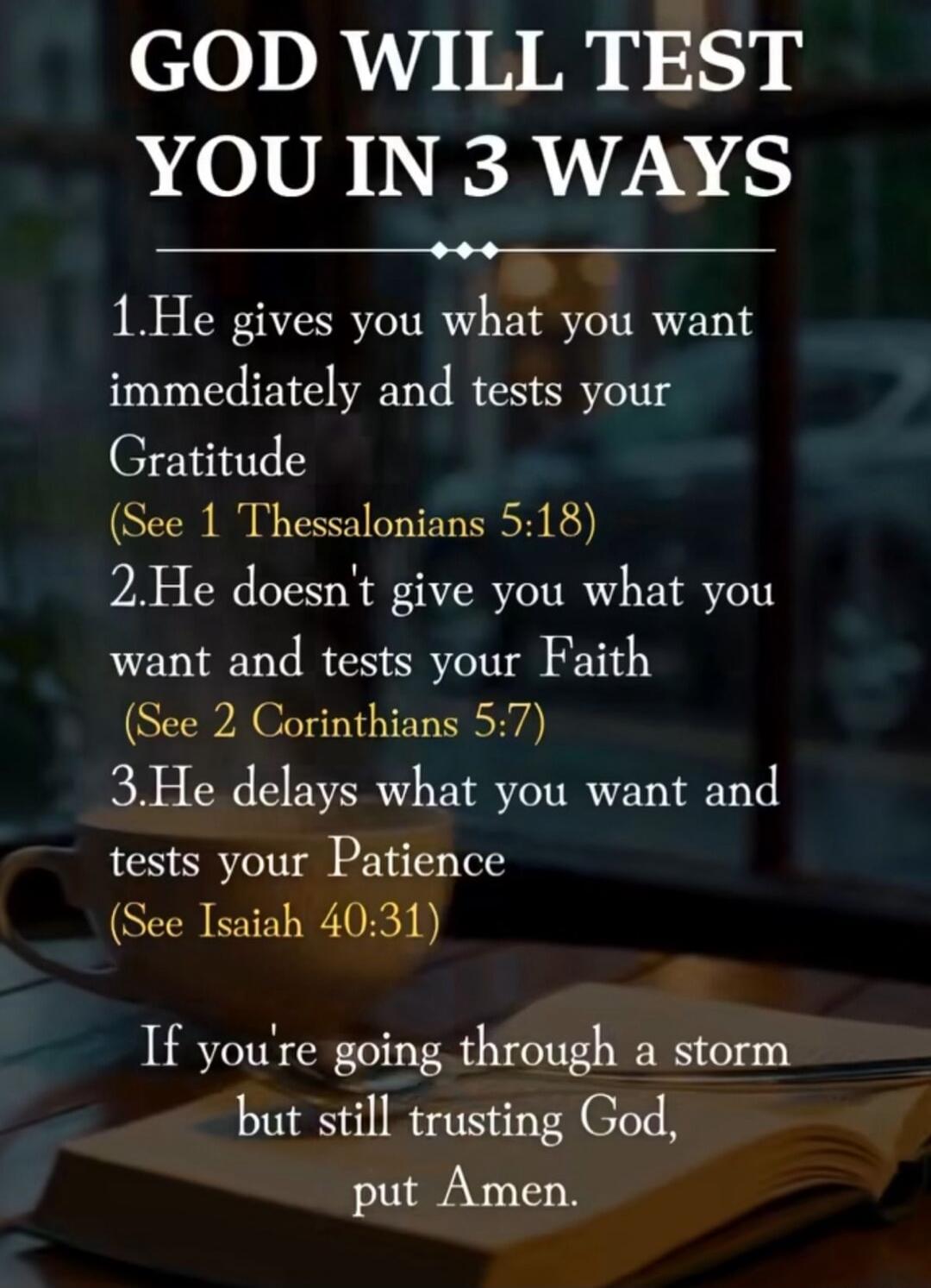 GOD WILL TEST YOU IN 3 WAYS 1. He gives you what you want immediately and tests your Gratitude (See 1 Thessalonians 5:18) 2. He doesn't give you what you want and tests your Faith (See 2 Corinthians 5:7) 3. He delays what you want and tests your Patience (See Isaiah 40:31) If you're going through a storm but still trusting God, put Amen.
