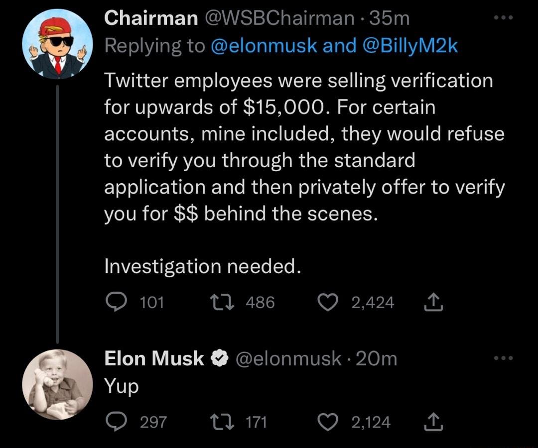 Chairman WSBChairman 35m Replying to elonmusk and BillyM2k Twitter employees were selling verification for upwards of 15000 For certain accounts mine included they would refuse to verify you through the standard application and then privately offer to verify you for 3 behind the scenes Investigation needed Qw1 s O o2ss Elon Musk elonmusk 20m Yup Qar Tm a22