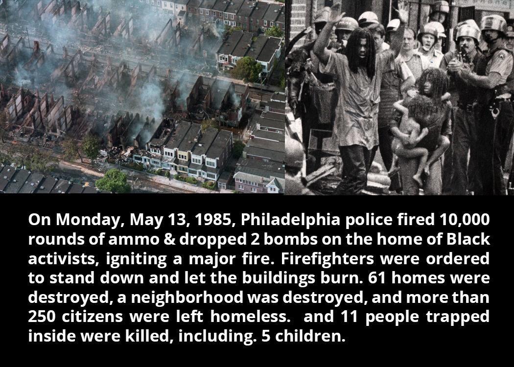 On Monday May 13 1985 Philadelphia police fired 10000 rounds of ammo dropped 2 bombs on the home of Black activists igniting a major fire Firefighters were ordered to stand down and let the buildings burn 61 homes were destroyed a neighborhood was destroyed and more than 250 citizens were left homeless and 11 people trapped inside were killed including 5 children