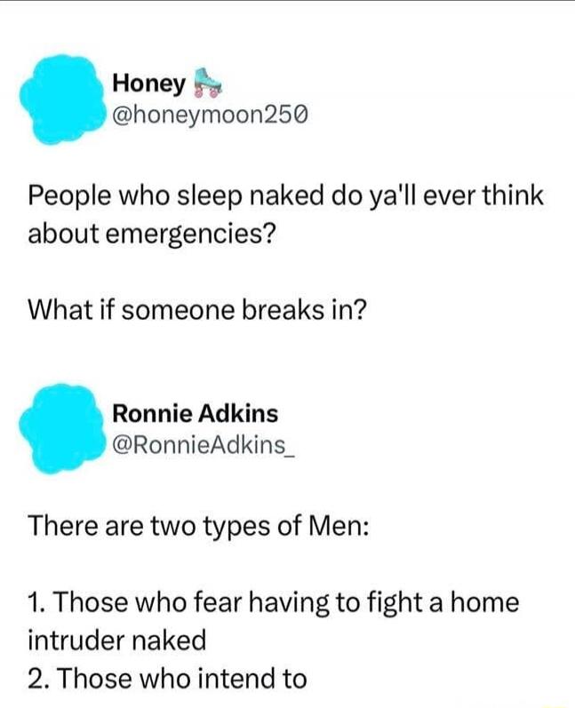 Honey @honeymoon250 People who sleep naked do ya'll ever think about emergencies? What if someone breaks in? Ronnie Adkins @RonnieAdkins_ There are two types of Men: 1. Those who fear having to fight a home intruder naked 2. Those who intend to