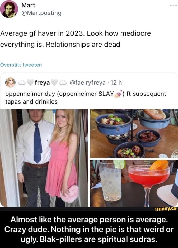 Mart Martposting Average of haver in 2023 Look how mediocre everything is Relationships are dead 2 freya faeiryfreya 12 h oppenheimer day oppenheimer SLAY ft subsequent tapas and drinkies ounny PGS A IER G W ETe L o S RV T Crazy dude Nothing in the pic is that weird or V1o 1 1 1 o T TR o T 1 VEET KTV TG T