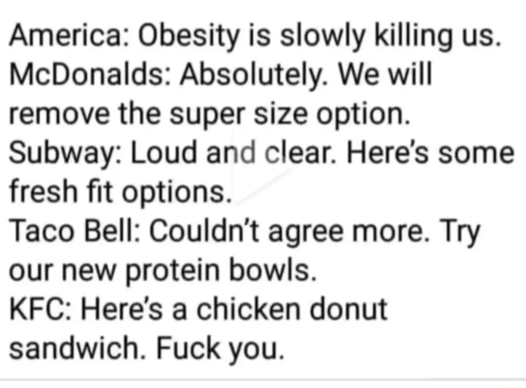 America Obesity is slowly killing us McDonalds Absolutely We will remove the super size option Subway Loud and clear Heres some fresh fit options Taco Bell Couldnt agree more Try our new protein bowls KFC Heres a chicken donut sandwich Fuck you