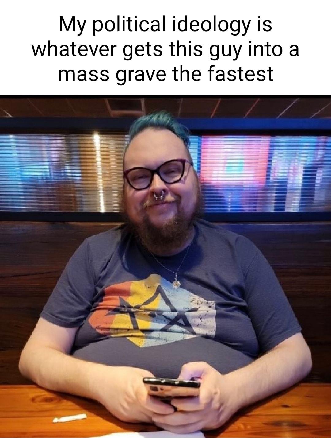 My political ideology is whatever gets this guy into a mass grave the fastest