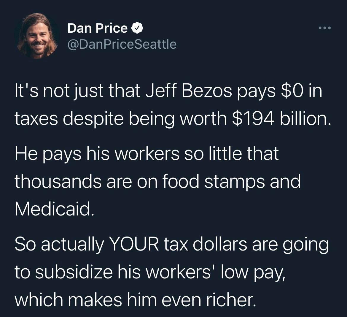 _ Dan Price DanPriceSeattle lts not just that Jeff Bezos pays 0 in taxes despite being worth 194 billion He pays his workers so little that gleV 1gle ST Noa R elelo R nal ol XIgle VTelore SIeRGVEI YA OIUI2a qe o TSR Yool lgle to subsidize his workers low pay which makes him even richer