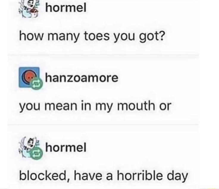 hormel how many toes you got B hanzoamore you mean in my mouth or hormel blocked have a horrible day