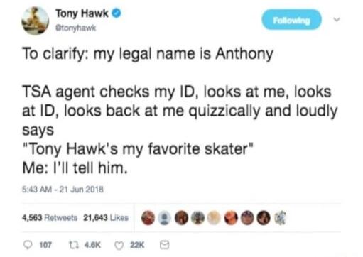 Tony Hawk ok To clarify my legal name is Anthony TSA agent checks my ID looks at me looks at ID looks back at me quizzically and loudly says Tony Hawks my favorite skater Me Ill tell him S4AM 2 202018 wsremens oo L OB 00X oK O 2