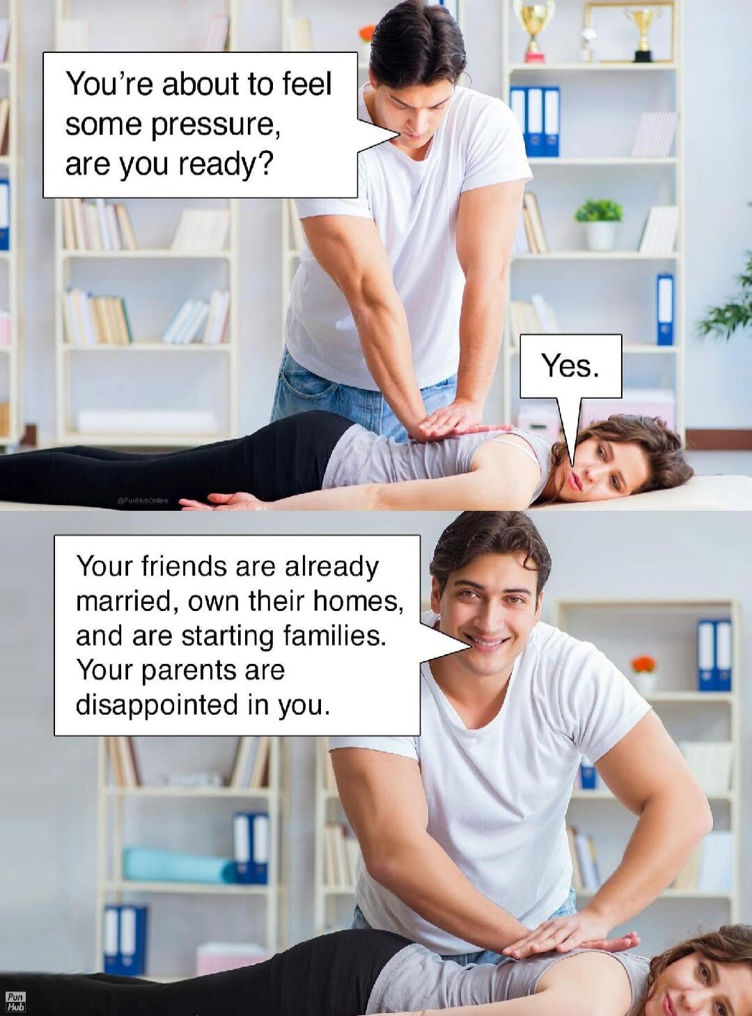 You're about to feel some pressure, are you ready? Yes. Your friends are already married, own their homes, and are starting families. Your parents are disappointed in you.