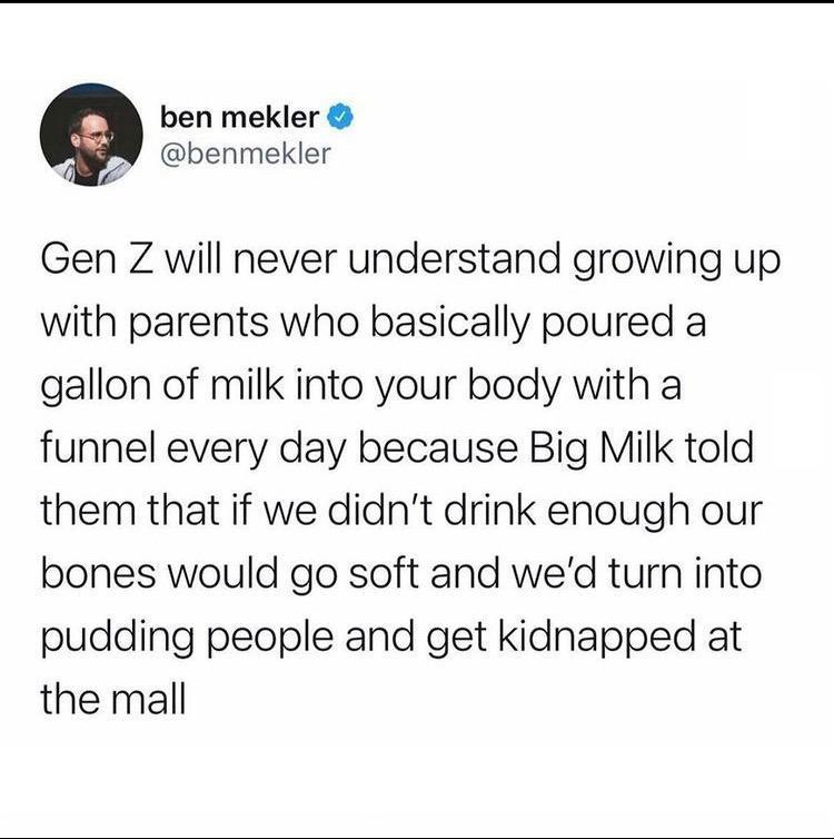 ben mekler 2 benmekler Gen Z will never understand growing up with parents who basically poured a gallon of milk into your body with a funnel every day because Big Milk told them that if we didnt drink enough our bones would go soft and wed turn into pudding people and get kidnapped at the mall