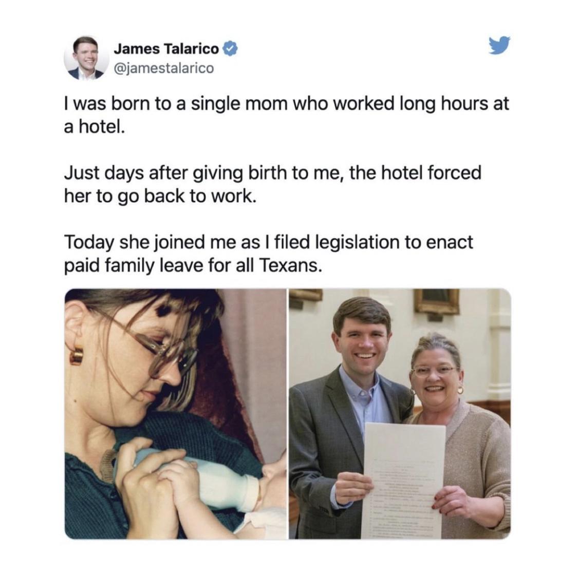 jamestalarico James Talarico v was born to a single mom who worked long hours at ahotel Just days after giving birth to me the hotel forced her to go back to work Today she joined me as filed legislation to enact paid family leave for all Texans
