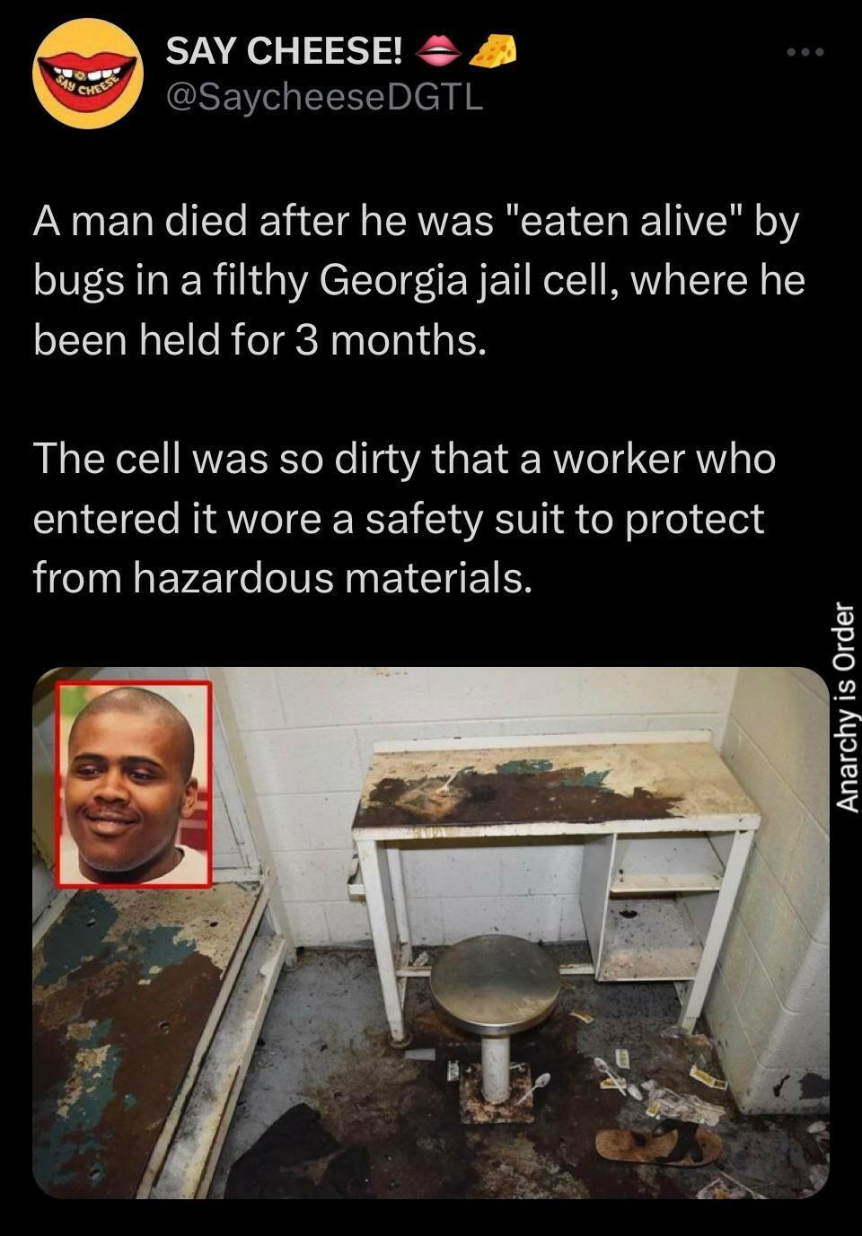 SAY CHEESE 8 SaycheeseDGTL A man died after he was eaten alive by bugs in a filthy Georgia jail cell where he been held for 3 months The cell was so dirty that a worker who entered it wore a safety suit to protect I P T IV ER I CIETEN Anarchy is Order