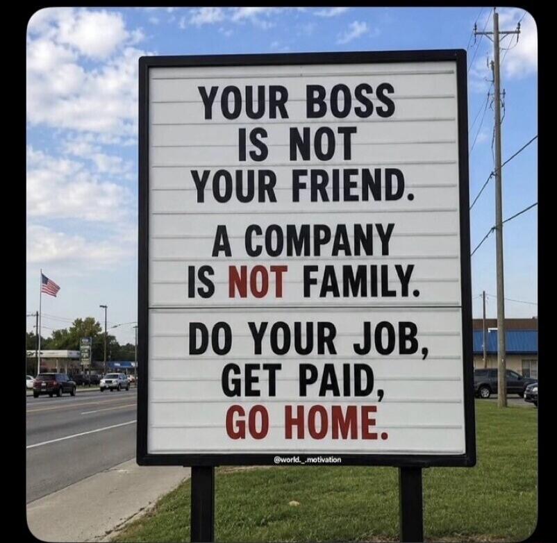 YOUR BOSS IS NOT YOUR FRIEND. A COMPANY IS NOT FAMILY. DO YOUR JOB, GET PAID, GO HOME. @world._motivation
