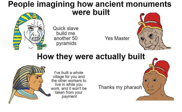 People imagining how ancient monuments were built Quick slave build me another 50 Yes Master pyramids How they were actually built vebuit 3 ol iage o you and e Sherwaners wonk g tucribe Thanks my pharach eken rom your Payment
