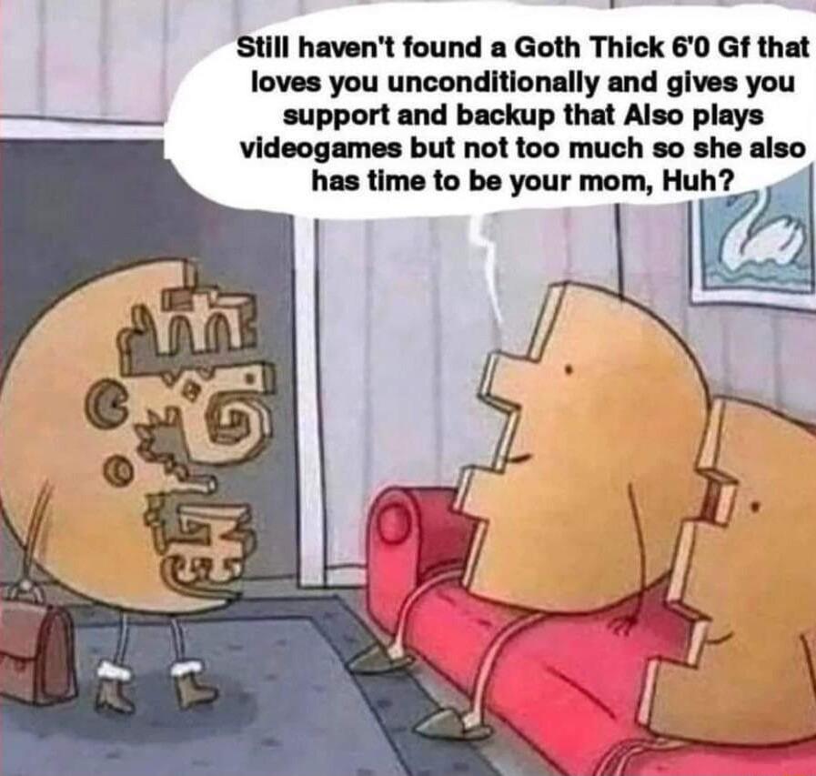 Still havent found a Goth Thick 60 Gf that loves you unconditionally and gives you support and backup that Also plays videogames but not too much so she also has time to be your mom Huh
