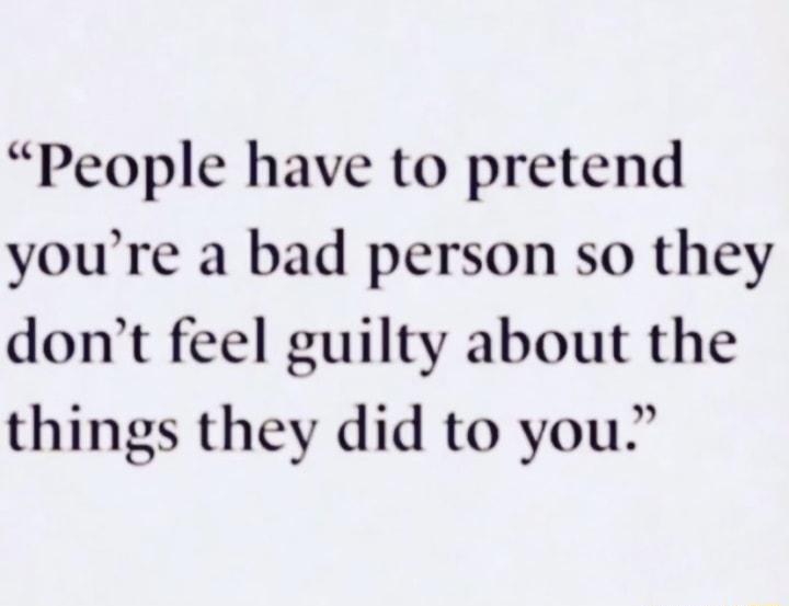 People have to pretend youre a bad person so they dont feel guilty about the things they did to you