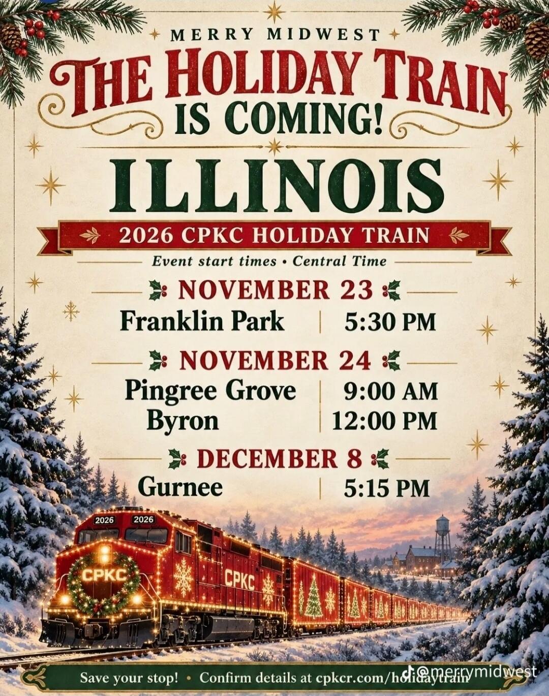 MERRY MIDWEST THE HOLIDAY TRAIN IS COMING! ILLINOIS 2026 CPKC HOLIDAY TRAIN Event start times Central Time NOVEMBER 23 Franklin Park 5:30 PM NOVEMBER 24 Pingree Grove 9:00 AM Byron 12:00 PM DECEMBER 8 Gurnee 5:15 PM Save your stop! Confirm details at cpkcr.com/holidaytrain @merrymidwest
