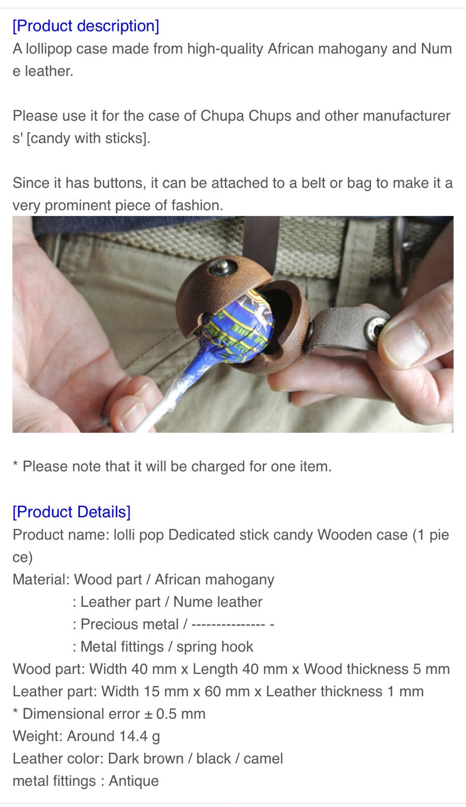 Product description A lollipop case made from high quality African mahogany and Num e leather Please use it for the case of Chupa Chups and other manufacturer s candy with sticks Since it has buttons it can be attached to a belt or bag to make it a very prominent piece of fashion Please note that it will be charged for one item Product Details Product name lolli pop Dedicated stick candy Wooden ca