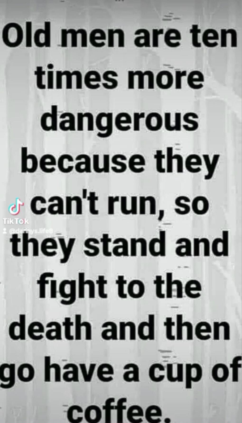 Old men are ten times more dangerous because they can't run, so they stand and fight to the death and then go have a cup of coffee.