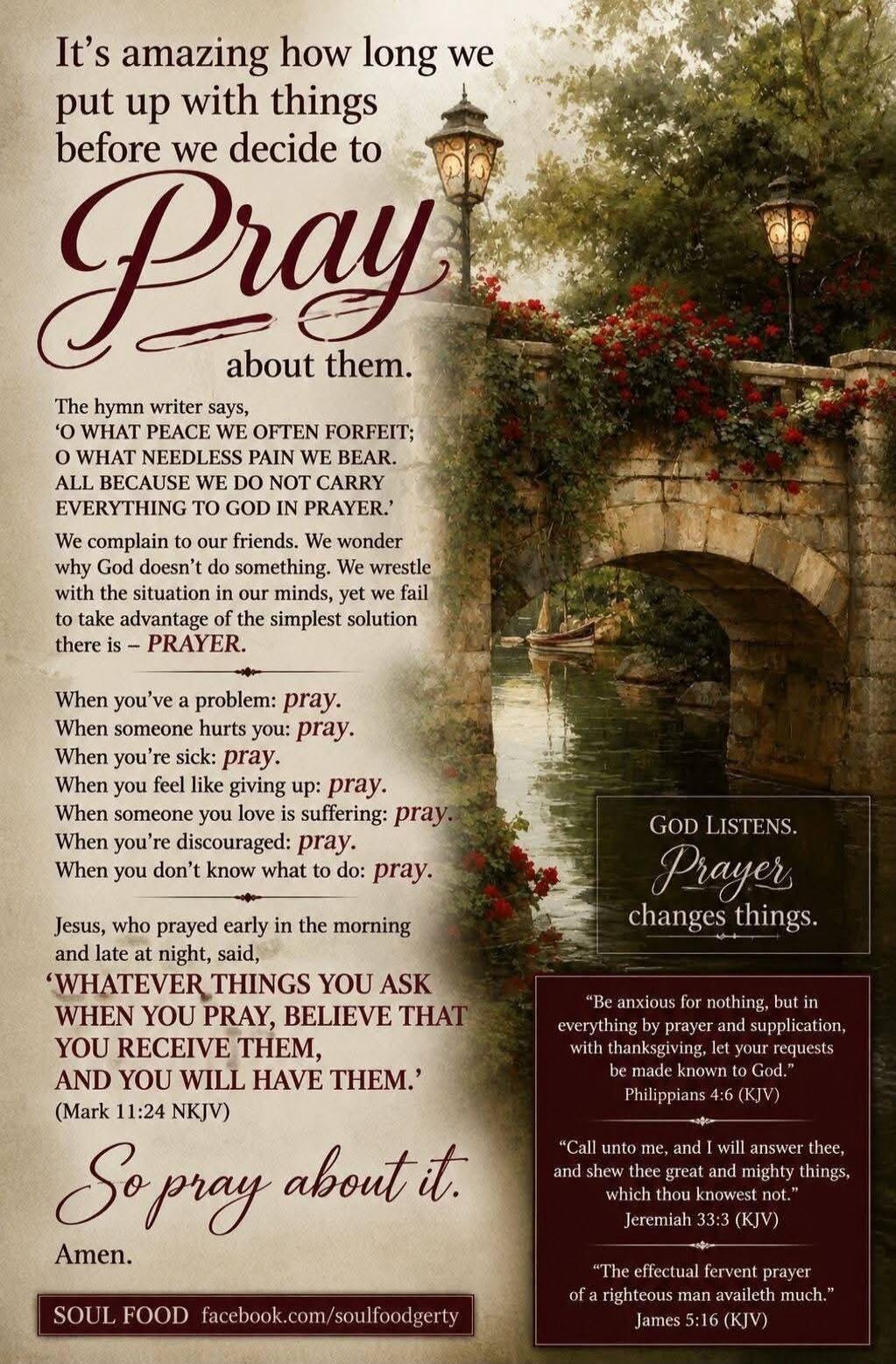 It's amazing how long we put up with things before we decide to Pray about them. The hymn writer says, 'O WHAT PEACE WE OFTEN FORFEIT; O WHAT NEEDLESS PAIN WE BEAR. ALL BECAUSE WE DO NOT CARRY EVERYTHING TO GOD IN PRAYER.' We complain to our friends. We wonder why God doesn't do something. We wrestle with the situation in our minds, yet we fail to 