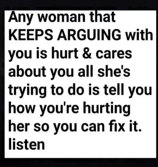 Any woman that KEEPS ARGUING with you is hurt & cares about you all she's trying to do is tell you how you're hurting her so you can fix it. listen