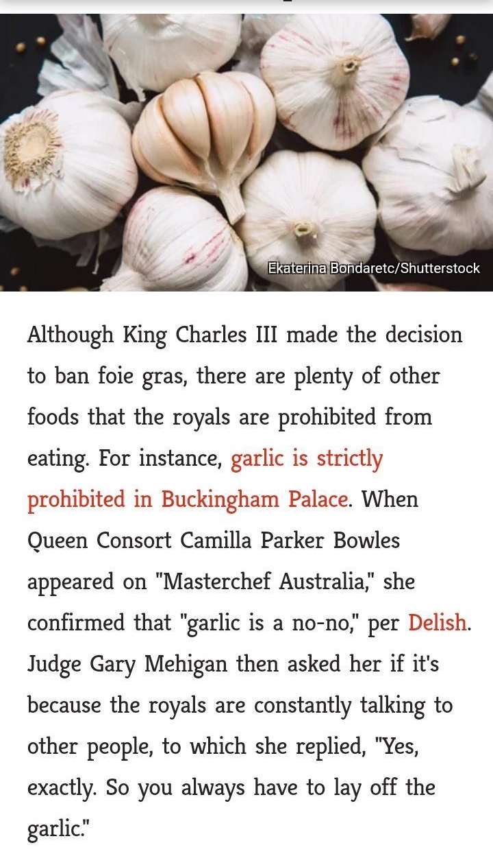 919 ikQea R 0 708 mash_ed Although King Charles III made the decision to ban foie gras there are plenty of other foods that the royals are prohibited from eating For instance garlic is strictly prohibited in Buckingham Palace When Queen Consort Camilla Parker Bowles appeared on Masterchef Australia she confirmed that garlic is a no no per Delish Judge Gary Mehigan then asked her if its because the