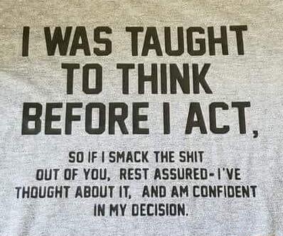 WAS TAUGHT TO THINK BEFORE ACT SO IF SMACK THE SHIT OUT OF YOU REST ASSURED VE THOUGHT ABOUT IT AND AM CONFIDENT IN MY DECISION