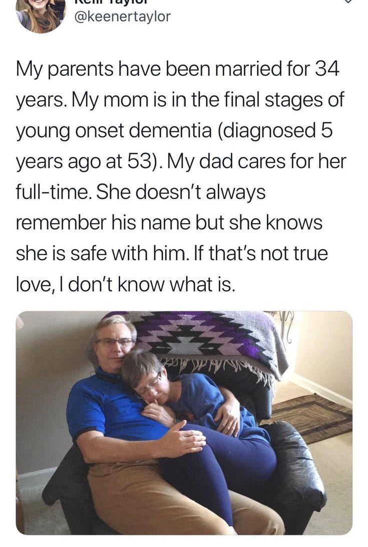 My parents have been married for 34 years My momiis in the final stages of young onset dementia diagnosed 5 years ago at 53 My dad cares for her full time She doesnt always remember his name but she knows she is safe with him If thats not true love dont know what is