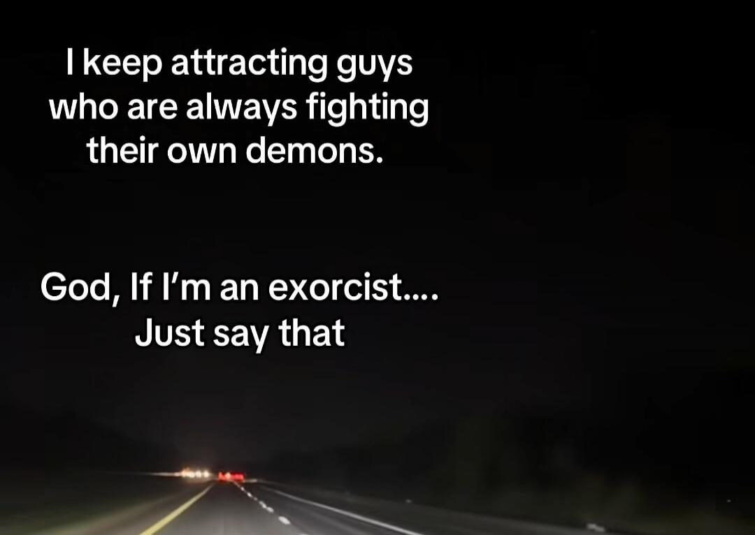 I keep attracting guys who are always fighting their own demons.
God, If I’m an exorcist....
Just say that